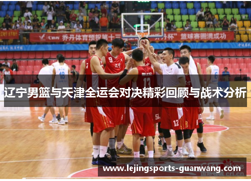 辽宁男篮与天津全运会对决精彩回顾与战术分析